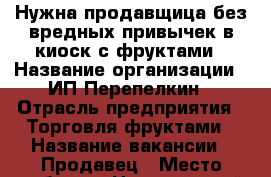 Нужна продавщица без вредных привычек в киоск с фруктами › Название организации ­ ИП Перепелкин › Отрасль предприятия ­ Торговля фруктами › Название вакансии ­ Продавец › Место работы ­ Центральный рынок › Минимальный оклад ­ 500 › Максимальный оклад ­ 1 000 › Возраст от ­ 18 › Возраст до ­ 40 - Чувашия респ., Чебоксары г. Работа » Вакансии   . Чувашия респ.,Чебоксары г.